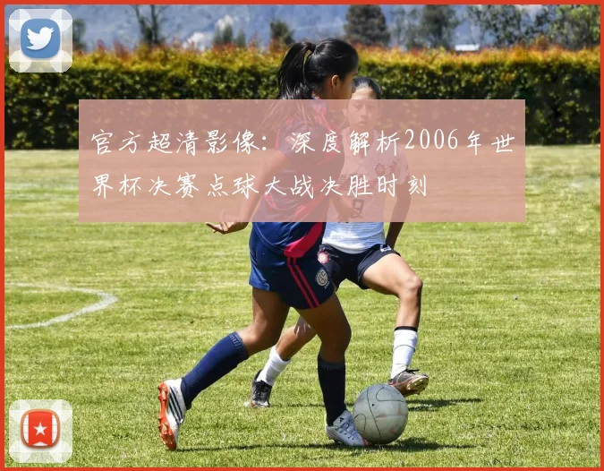 官方超清影像：深度解析2006年世界杯决赛点球大战决胜时刻