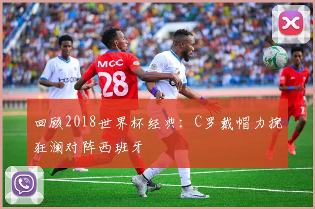 回顾2018世界杯经典：C罗戴帽力挽狂澜对阵西班牙
