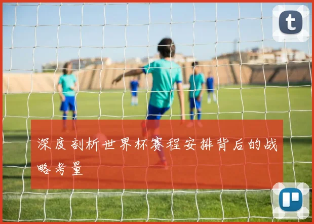 深度剖析世界杯赛程安排背后的战略考量